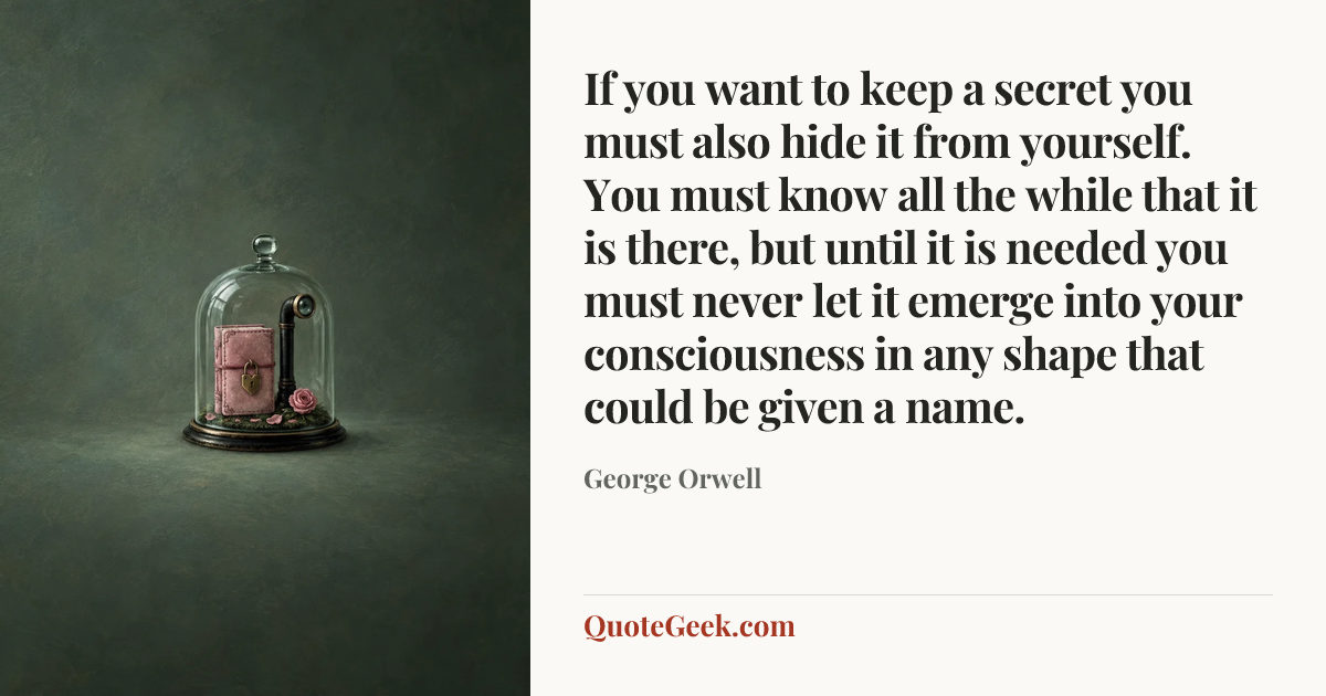 “If you want to keep a secret you must also hide it from yourself. You must know all the while that it is there, but until it is needed you must never let it emerge into your consciousness in any shape that could be given a name.” — George Orwell. Illustrated QuoteGeek card.