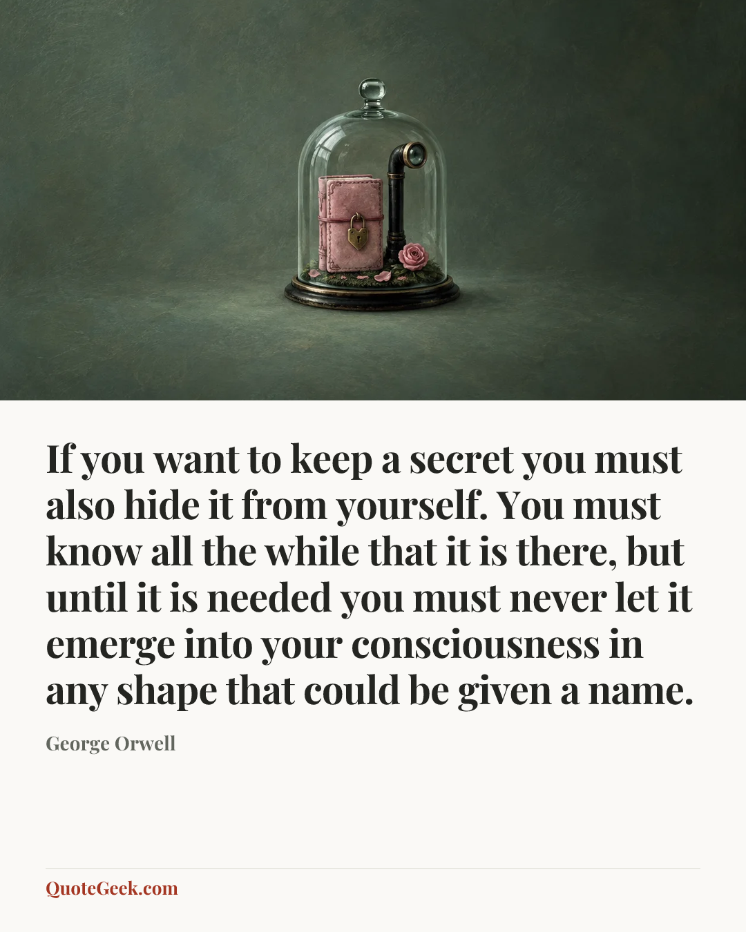 “If you want to keep a secret you must also hide it from yourself. You must know all the while that it is there, but until it is needed you must never let it emerge into your consciousness in any shape that could be given a name.” — George Orwell. Illustrated QuoteGeek card.