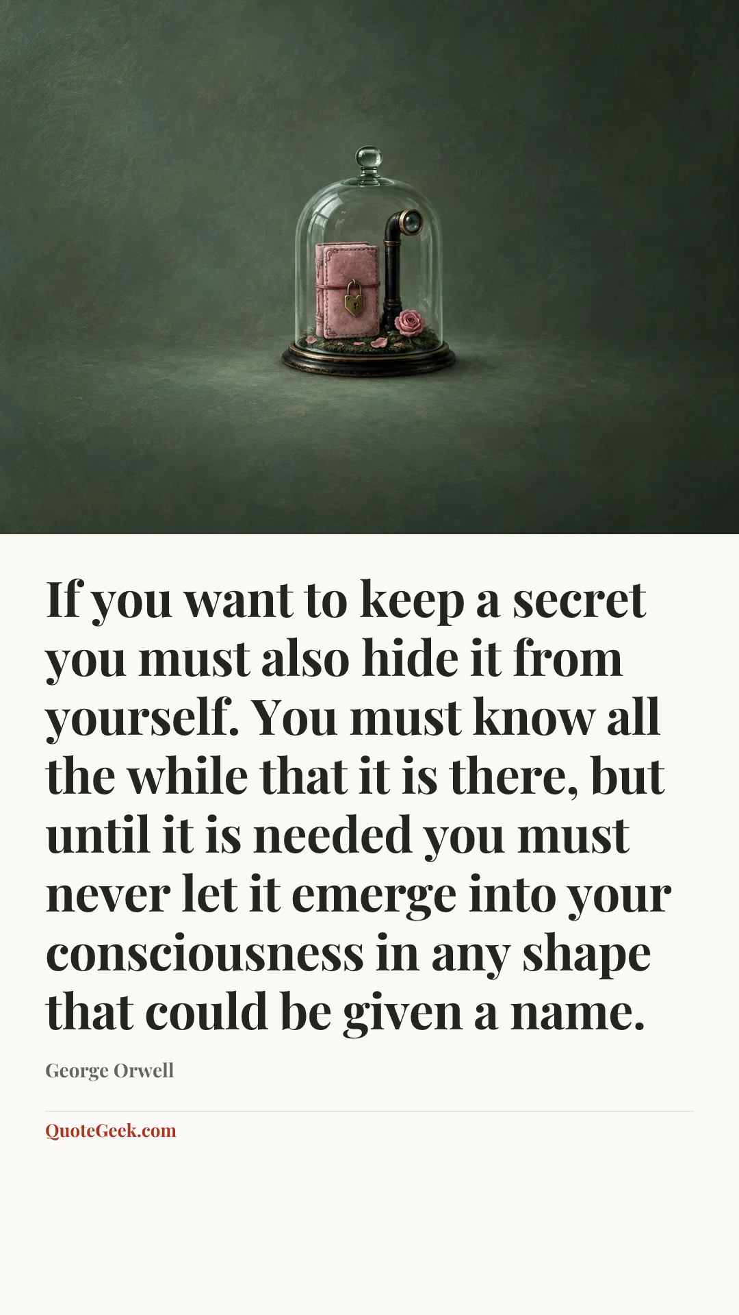 “If you want to keep a secret you must also hide it from yourself. You must know all the while that it is there, but until it is needed you must never let it emerge into your consciousness in any shape that could be given a name.” — George Orwell. Illustrated QuoteGeek card.