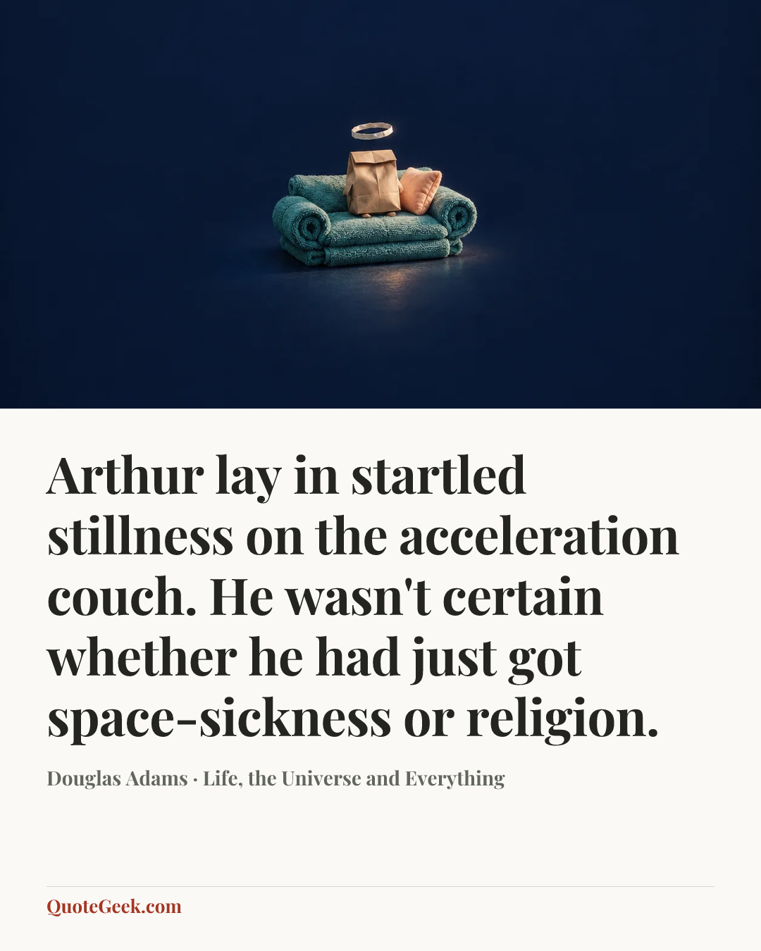 “Arthur lay in startled stillness on the acceleration couch. He wasn't certain whether he had just got space-sickness or religion.” — Douglas Adams · Life, the Universe and Everything. Illustrated QuoteGeek card.