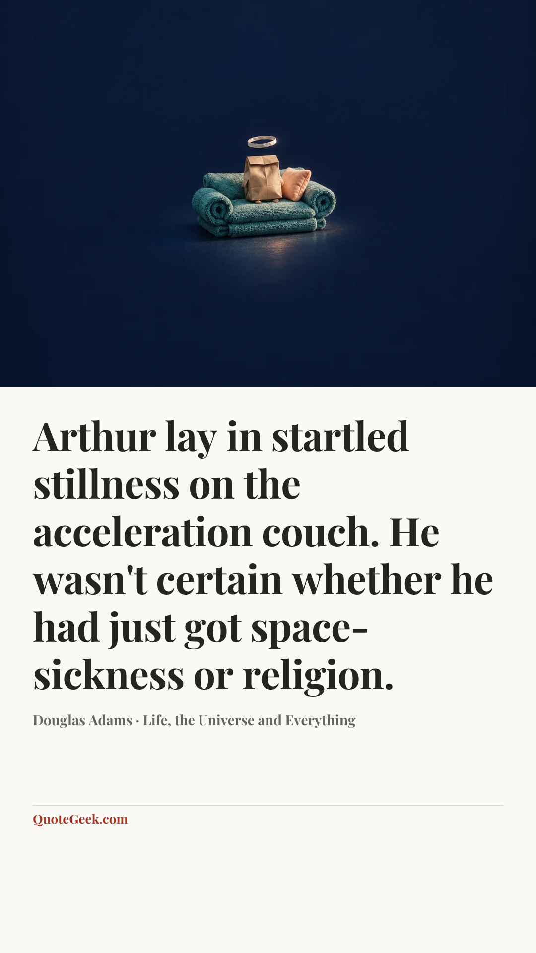 “Arthur lay in startled stillness on the acceleration couch. He wasn't certain whether he had just got space-sickness or religion.” — Douglas Adams · Life, the Universe and Everything. Illustrated QuoteGeek card.