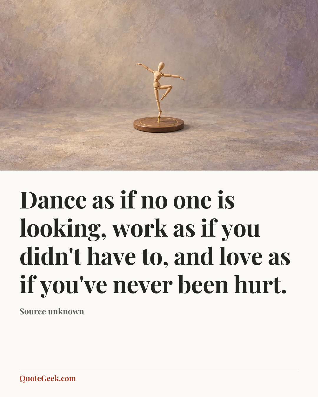 “Dance as if no one is looking, work as if you didn't have to, and love as if you've never been hurt.” — Source unknown. Illustrated QuoteGeek card.