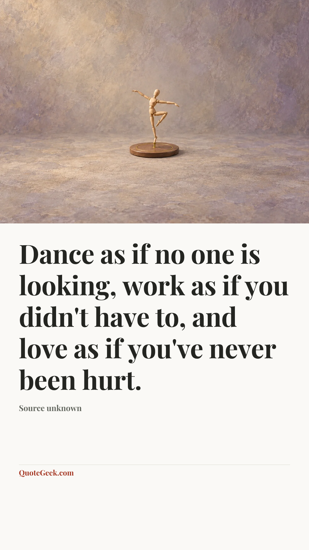 “Dance as if no one is looking, work as if you didn't have to, and love as if you've never been hurt.” — Source unknown. Illustrated QuoteGeek card.