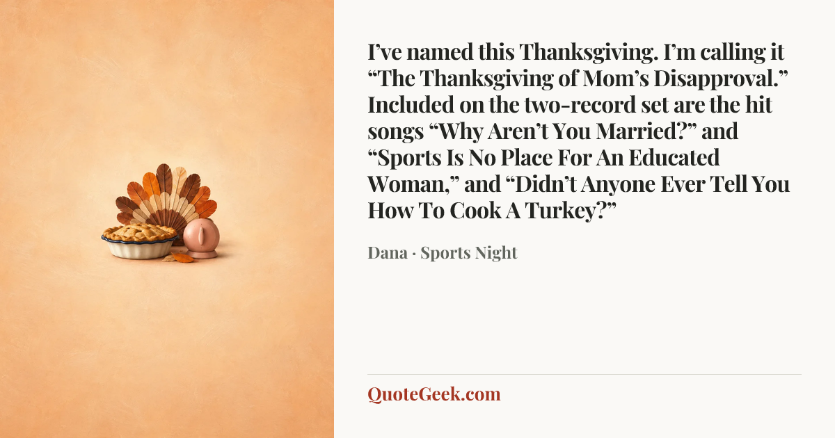 “I’ve named this Thanksgiving. I’m calling it “The Thanksgiving of Mom’s Disapproval.” Included on the two-record set are the hit songs “Why Aren’t You Married?” and “Sports Is No Place For An Educated Woman,” and “Didn’t Anyone Ever Tell You How To Cook A Turkey?”” — Dana · Sports Night. Illustrated QuoteGeek card.
