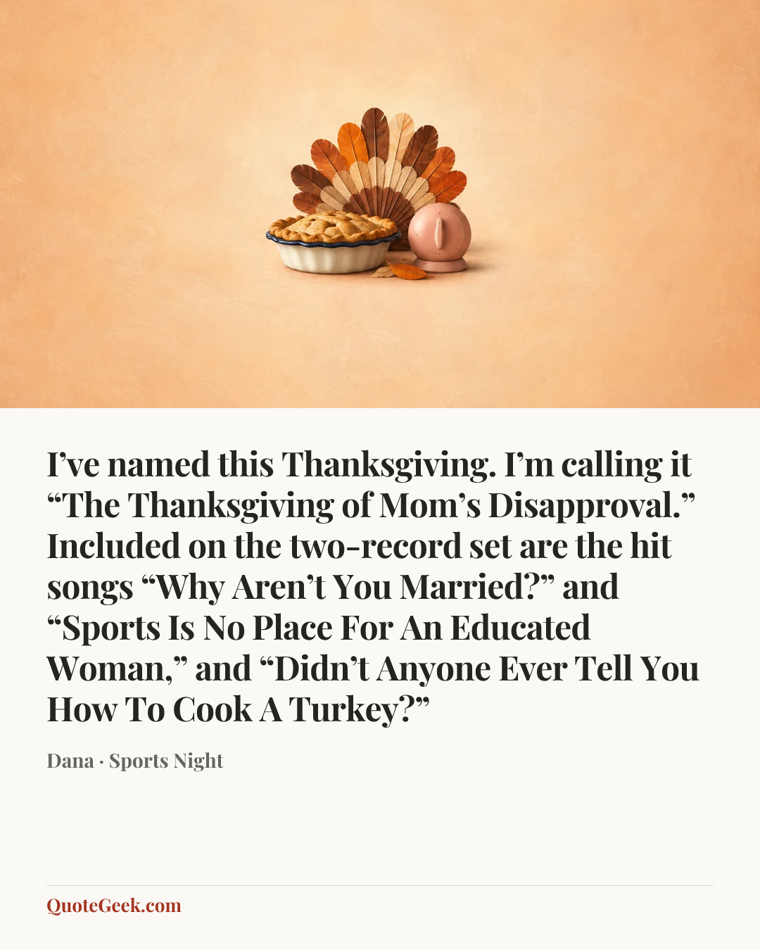 “I’ve named this Thanksgiving. I’m calling it “The Thanksgiving of Mom’s Disapproval.” Included on the two-record set are the hit songs “Why Aren’t You Married?” and “Sports Is No Place For An Educated Woman,” and “Didn’t Anyone Ever Tell You How To Cook A Turkey?”” — Dana · Sports Night. Illustrated QuoteGeek card.