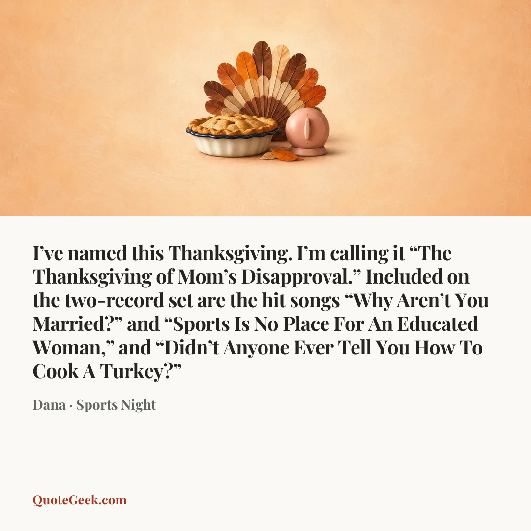 “I’ve named this Thanksgiving. I’m calling it “The Thanksgiving of Mom’s Disapproval.” Included on the two-record set are the hit songs “Why Aren’t You Married?” and “Sports Is No Place For An Educated Woman,” and “Didn’t Anyone Ever Tell You How To Cook A Turkey?”” — Dana · Sports Night. Illustrated QuoteGeek card.