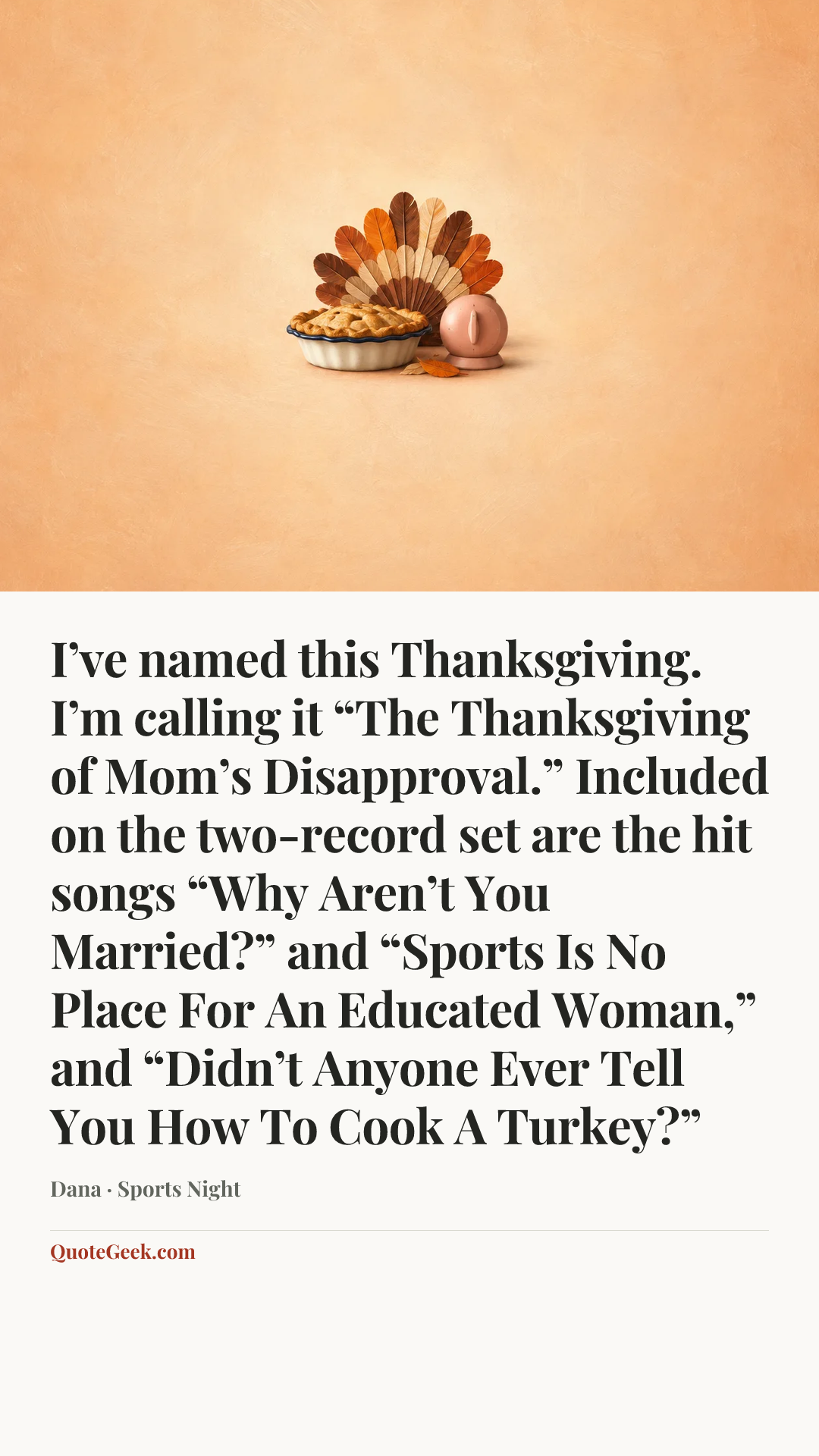 “I’ve named this Thanksgiving. I’m calling it “The Thanksgiving of Mom’s Disapproval.” Included on the two-record set are the hit songs “Why Aren’t You Married?” and “Sports Is No Place For An Educated Woman,” and “Didn’t Anyone Ever Tell You How To Cook A Turkey?”” — Dana · Sports Night. Illustrated QuoteGeek card.
