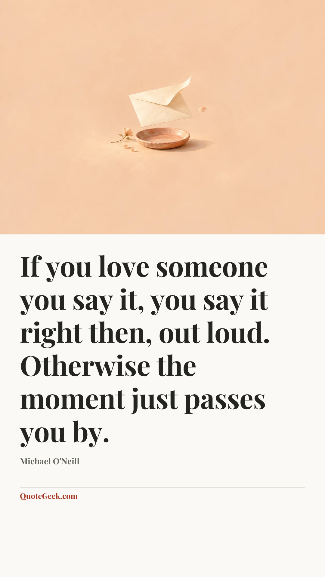 “If you love someone you say it, you say it right then, out loud. Otherwise the moment just passes you by.” — Michael O'Neill. Illustrated QuoteGeek card.