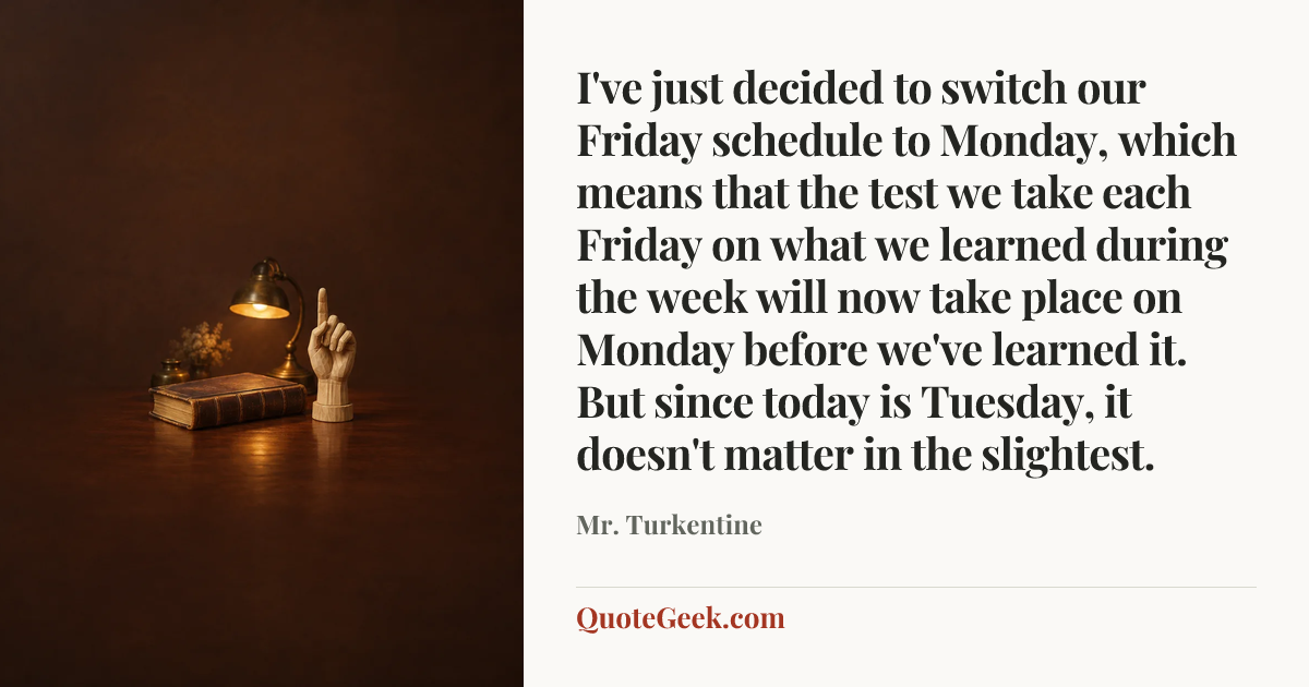 “I've just decided to switch our Friday schedule to Monday, which means that the test we take each Friday on what we learned during the week will now take place on Monday before we've learned it. But since today is Tuesday, it doesn't matter in the slightest.” — Mr. Turkentine. Illustrated QuoteGeek card.