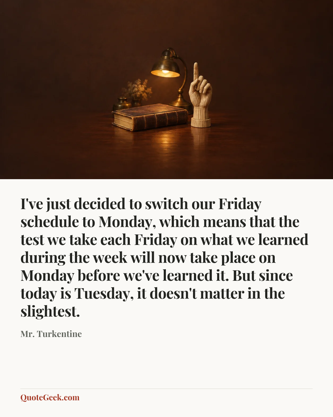 “I've just decided to switch our Friday schedule to Monday, which means that the test we take each Friday on what we learned during the week will now take place on Monday before we've learned it. But since today is Tuesday, it doesn't matter in the slightest.” — Mr. Turkentine. Illustrated QuoteGeek card.