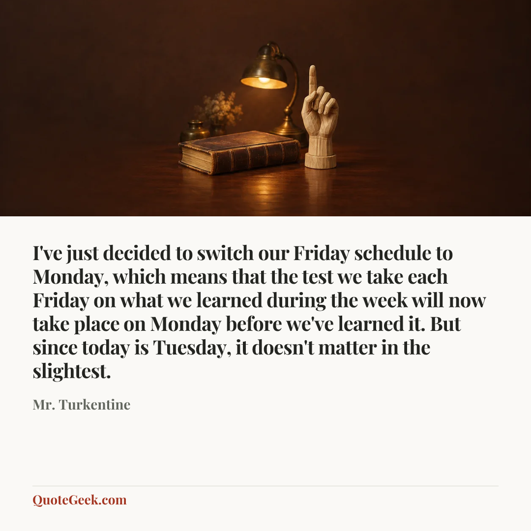 “I've just decided to switch our Friday schedule to Monday, which means that the test we take each Friday on what we learned during the week will now take place on Monday before we've learned it. But since today is Tuesday, it doesn't matter in the slightest.” — Mr. Turkentine. Illustrated QuoteGeek card.