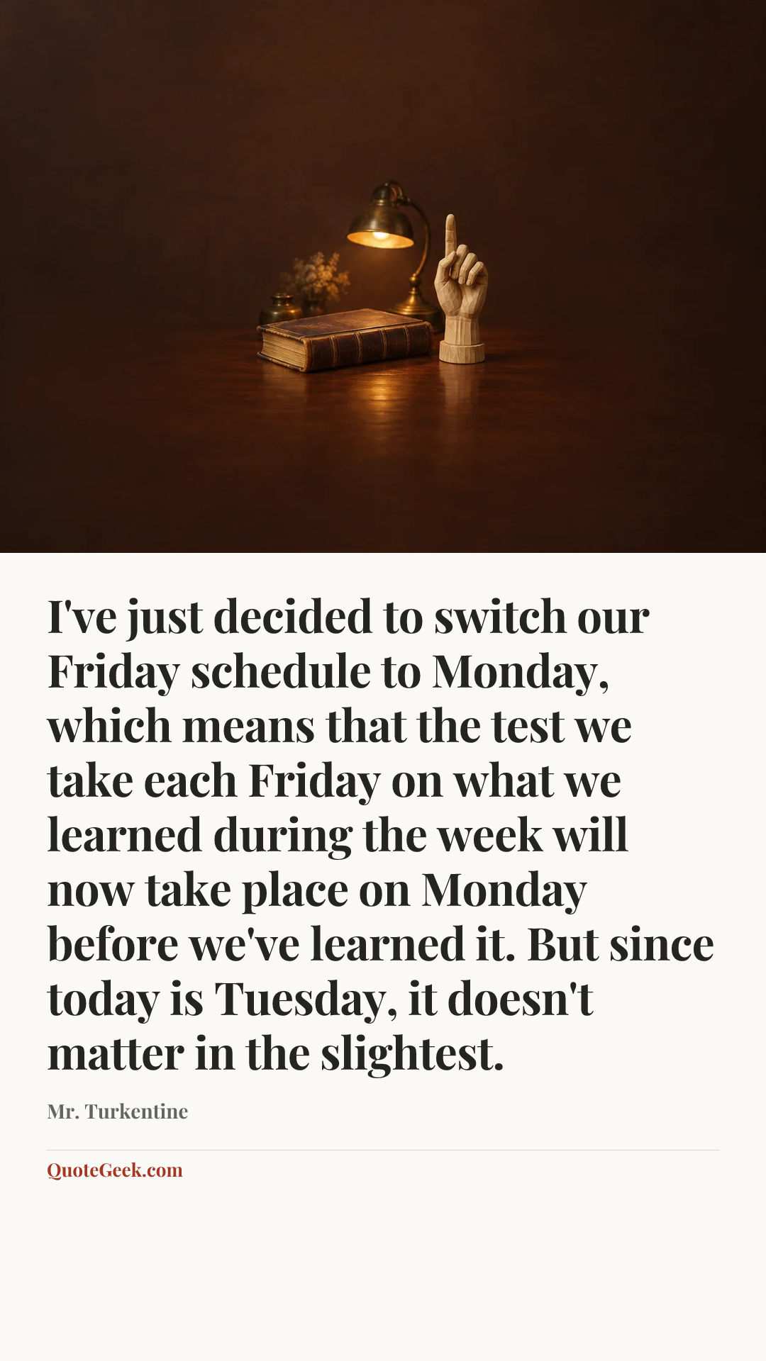 “I've just decided to switch our Friday schedule to Monday, which means that the test we take each Friday on what we learned during the week will now take place on Monday before we've learned it. But since today is Tuesday, it doesn't matter in the slightest.” — Mr. Turkentine. Illustrated QuoteGeek card.