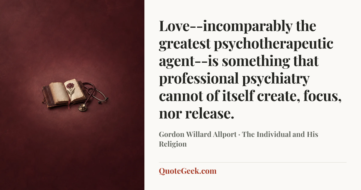 “Love--incomparably the greatest psychotherapeutic agent--is something that professional psychiatry cannot of itself create, focus, nor release.” — Gordon Willard Allport · The Individual and His Religion. Illustrated QuoteGeek card.