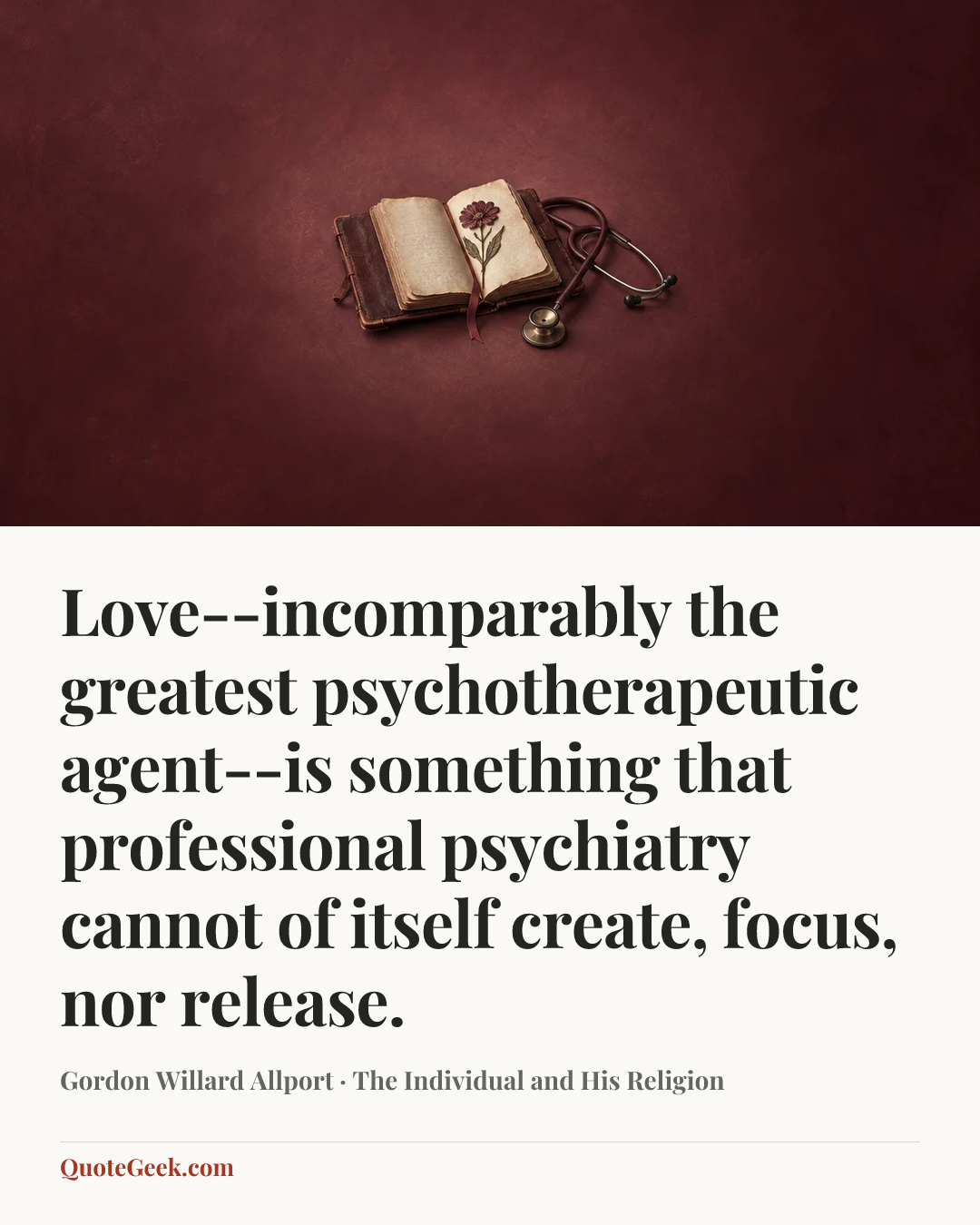 “Love--incomparably the greatest psychotherapeutic agent--is something that professional psychiatry cannot of itself create, focus, nor release.” — Gordon Willard Allport · The Individual and His Religion. Illustrated QuoteGeek card.