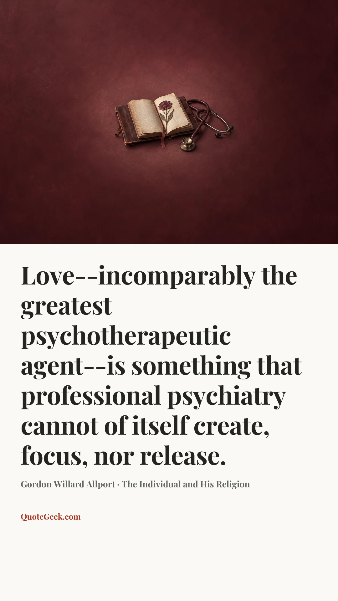 “Love--incomparably the greatest psychotherapeutic agent--is something that professional psychiatry cannot of itself create, focus, nor release.” — Gordon Willard Allport · The Individual and His Religion. Illustrated QuoteGeek card.