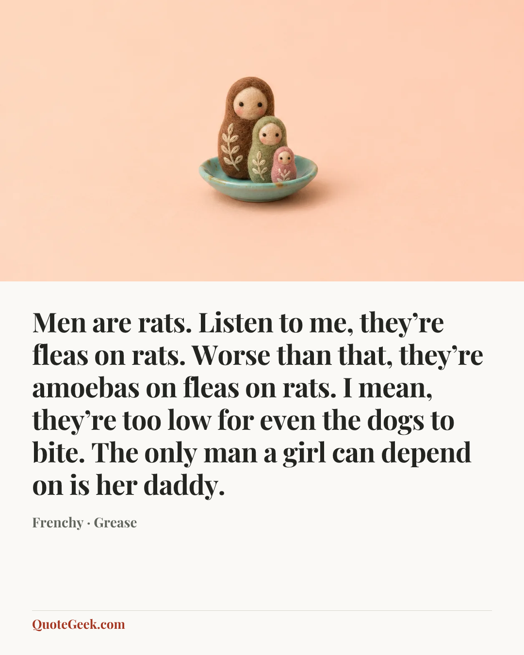 “Men are rats. Listen to me, they’re fleas on rats. Worse than that, they’re amoebas on fleas on rats. I mean, they’re too low for even the dogs to bite. The only man a girl can depend on is her daddy.” — Frenchy · Grease. Illustrated QuoteGeek card.