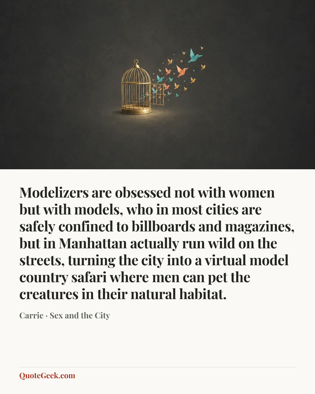 “Modelizers are obsessed not with women but with models, who in most cities are safely confined to billboards and magazines, but in Manhattan actually run wild on the streets, turning the city into a virtual model country safari where men can pet the creatures in their natural habitat.” — Carrie · Sex and the City. Illustrated QuoteGeek card.
