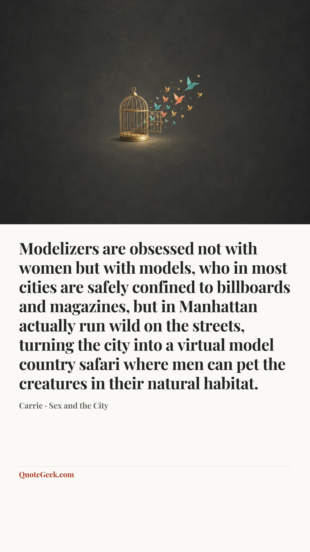 “Modelizers are obsessed not with women but with models, who in most cities are safely confined to billboards and magazines, but in Manhattan actually run wild on the streets, turning the city into a virtual model country safari where men can pet the creatures in their natural habitat.” — Carrie · Sex and the City. Illustrated QuoteGeek card.