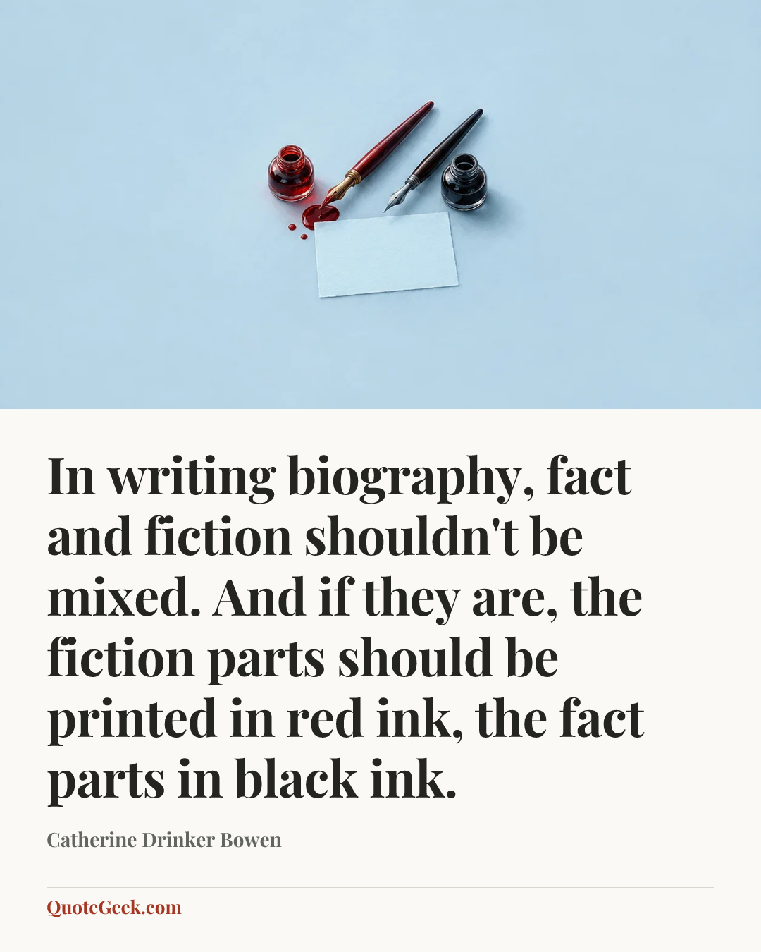 “In writing biography, fact and fiction shouldn't be mixed. And if they are, the fiction parts should be printed in red ink, the fact parts in black ink.” — Catherine Drinker Bowen. Illustrated QuoteGeek card.