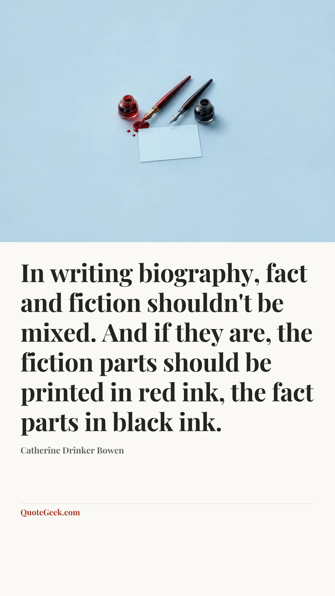 “In writing biography, fact and fiction shouldn't be mixed. And if they are, the fiction parts should be printed in red ink, the fact parts in black ink.” — Catherine Drinker Bowen. Illustrated QuoteGeek card.