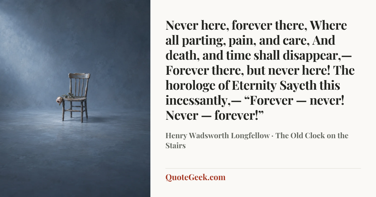 “Never here, forever there,
Where all parting, pain, and care,
And death, and time shall disappear,—
Forever there, but never here!
The horologe of Eternity
Sayeth this incessantly,—
“Forever — never!
Never — forever!”” — Henry Wadsworth Longfellow · The Old Clock on the Stairs. Illustrated QuoteGeek card.