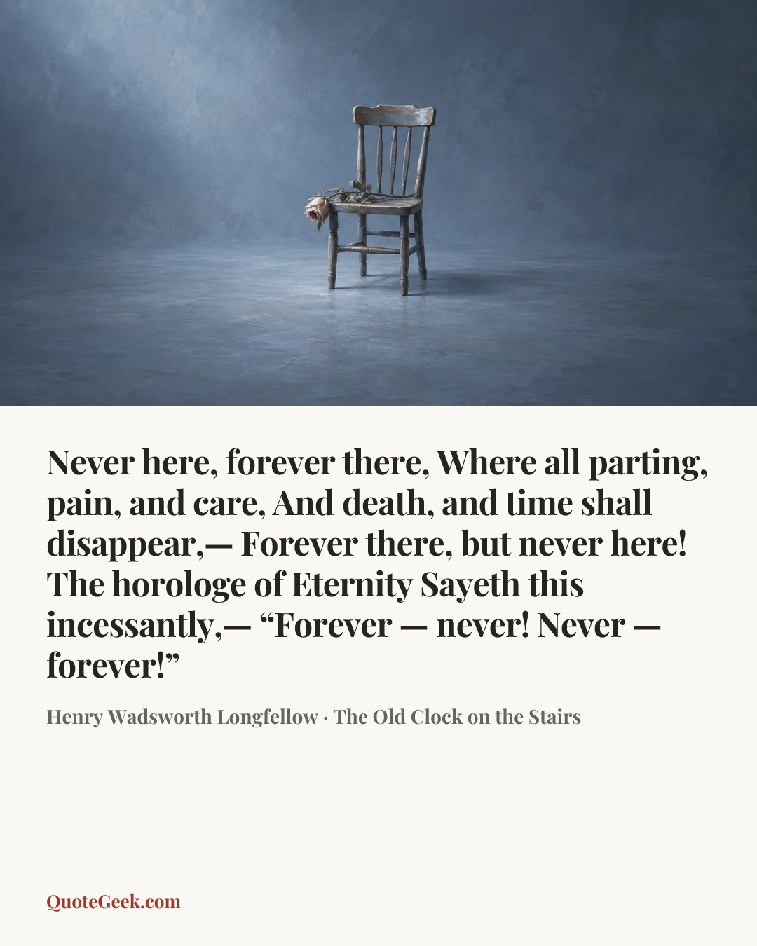 “Never here, forever there,
Where all parting, pain, and care,
And death, and time shall disappear,—
Forever there, but never here!
The horologe of Eternity
Sayeth this incessantly,—
“Forever — never!
Never — forever!”” — Henry Wadsworth Longfellow · The Old Clock on the Stairs. Illustrated QuoteGeek card.