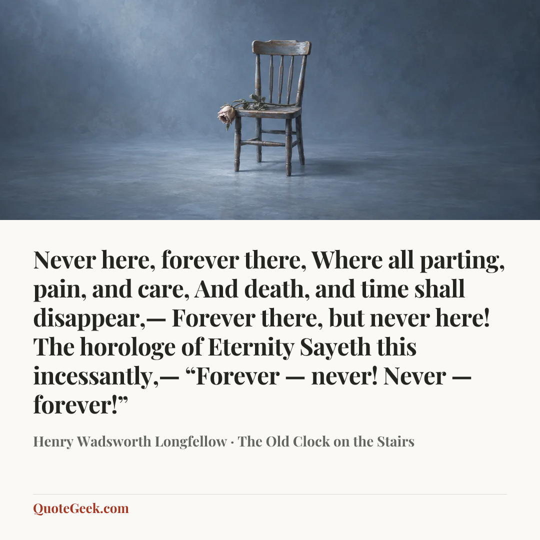 “Never here, forever there,
Where all parting, pain, and care,
And death, and time shall disappear,—
Forever there, but never here!
The horologe of Eternity
Sayeth this incessantly,—
“Forever — never!
Never — forever!”” — Henry Wadsworth Longfellow · The Old Clock on the Stairs. Illustrated QuoteGeek card.