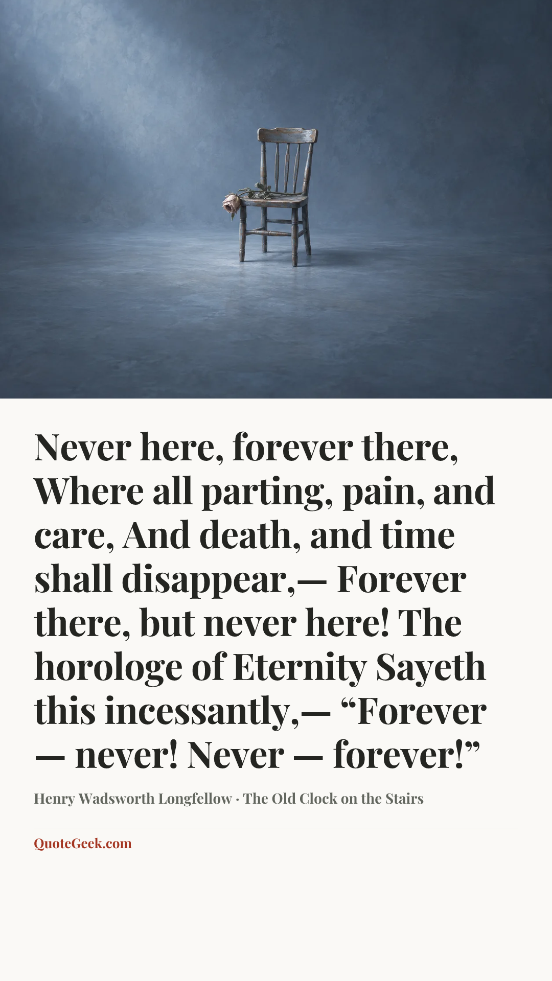 “Never here, forever there,
Where all parting, pain, and care,
And death, and time shall disappear,—
Forever there, but never here!
The horologe of Eternity
Sayeth this incessantly,—
“Forever — never!
Never — forever!”” — Henry Wadsworth Longfellow · The Old Clock on the Stairs. Illustrated QuoteGeek card.