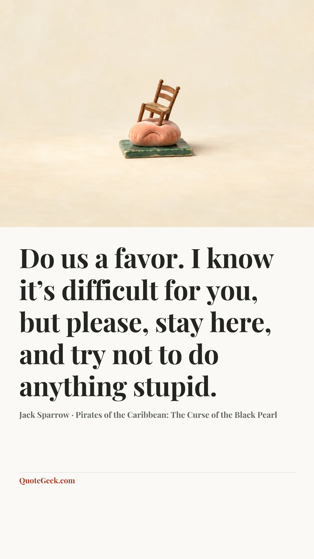 “Do us a favor. I know it’s difficult for you, but please, stay here, and try not to do anything stupid.” — Jack Sparrow · Pirates of the Caribbean: The Curse of the Black Pearl. Illustrated QuoteGeek card.