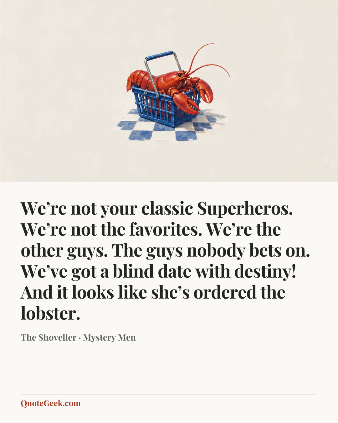 “We’re not your classic Superheros. We’re not the favorites. We’re the other guys. The guys nobody bets on. We’ve got a blind date with destiny! And it looks like she’s ordered the lobster.” — The Shoveller · Mystery Men. Illustrated QuoteGeek card.