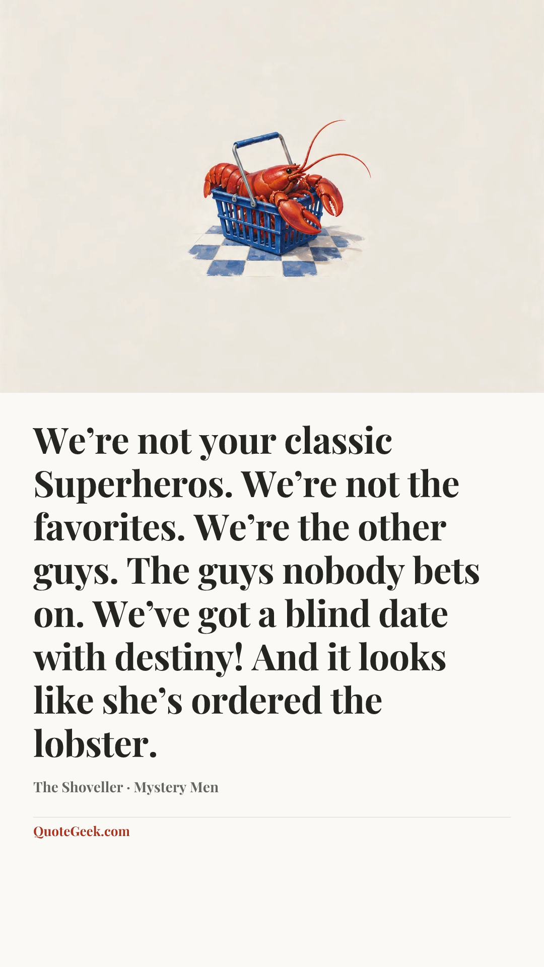 “We’re not your classic Superheros. We’re not the favorites. We’re the other guys. The guys nobody bets on. We’ve got a blind date with destiny! And it looks like she’s ordered the lobster.” — The Shoveller · Mystery Men. Illustrated QuoteGeek card.