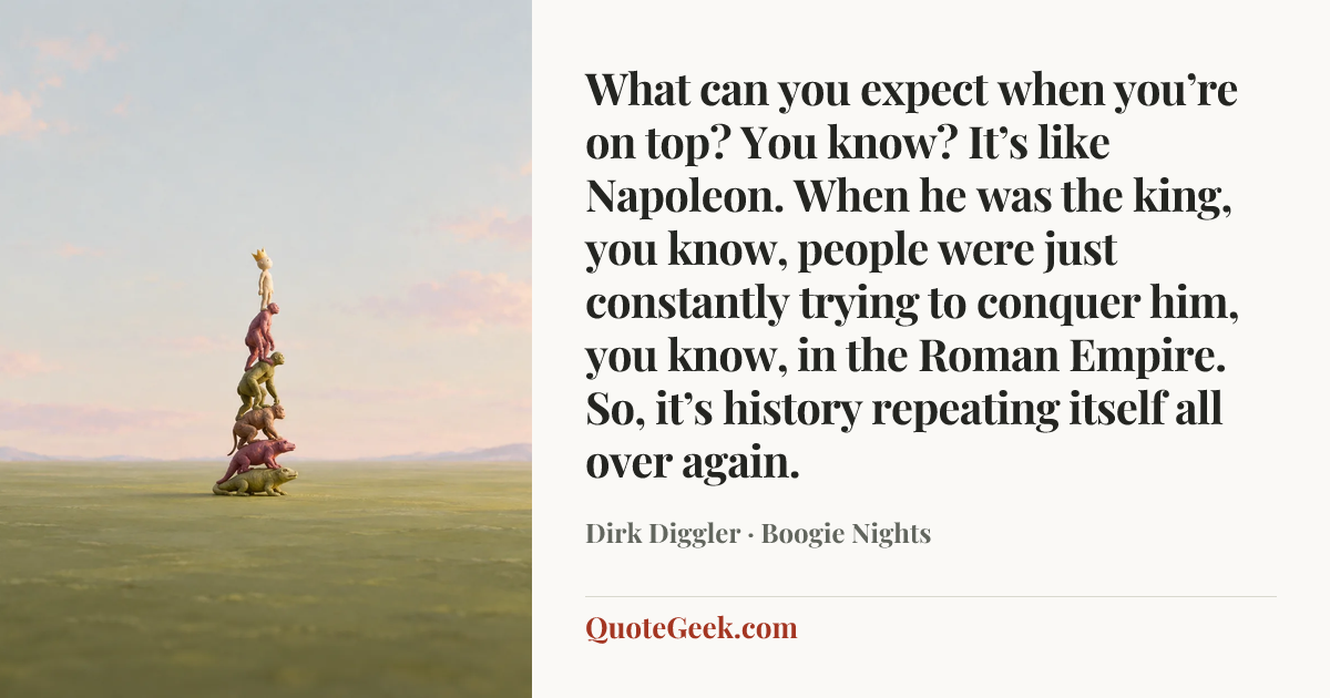 “What can you expect when you’re on top? You know? It’s like Napoleon. When he was the king, you know, people were just constantly trying to conquer him, you know, in the Roman Empire. So, it’s history repeating itself all over again.” — Dirk Diggler · Boogie Nights. Illustrated QuoteGeek card.
