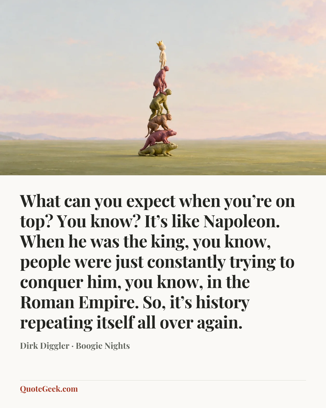 “What can you expect when you’re on top? You know? It’s like Napoleon. When he was the king, you know, people were just constantly trying to conquer him, you know, in the Roman Empire. So, it’s history repeating itself all over again.” — Dirk Diggler · Boogie Nights. Illustrated QuoteGeek card.