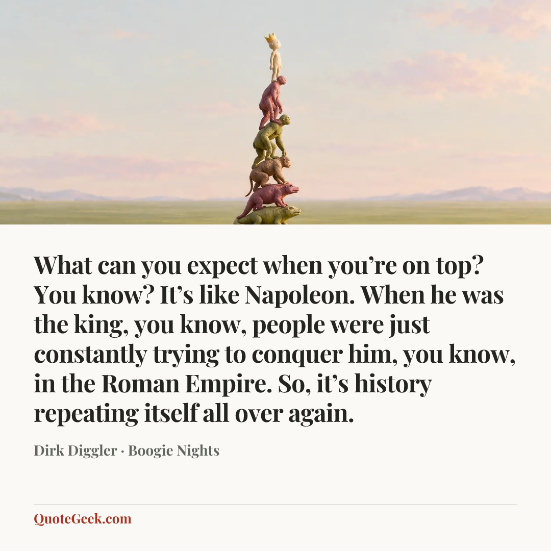 “What can you expect when you’re on top? You know? It’s like Napoleon. When he was the king, you know, people were just constantly trying to conquer him, you know, in the Roman Empire. So, it’s history repeating itself all over again.” — Dirk Diggler · Boogie Nights. Illustrated QuoteGeek card.