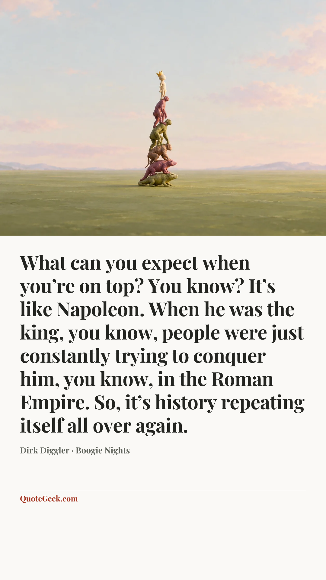 “What can you expect when you’re on top? You know? It’s like Napoleon. When he was the king, you know, people were just constantly trying to conquer him, you know, in the Roman Empire. So, it’s history repeating itself all over again.” — Dirk Diggler · Boogie Nights. Illustrated QuoteGeek card.