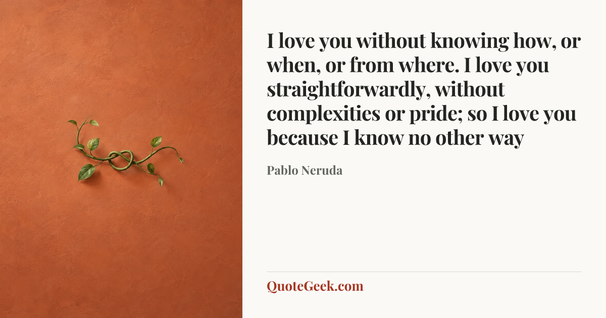 “I love you without knowing how, or when, or from where. I love you straightforwardly, without complexities or pride; so I love you because I know no other way” — Pablo Neruda. Illustrated QuoteGeek card.