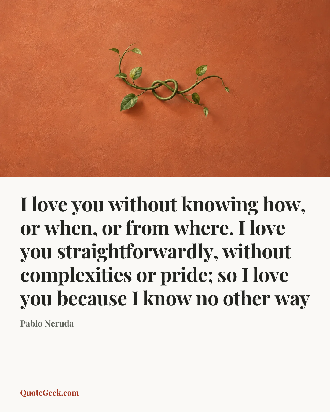 “I love you without knowing how, or when, or from where. I love you straightforwardly, without complexities or pride; so I love you because I know no other way” — Pablo Neruda. Illustrated QuoteGeek card.