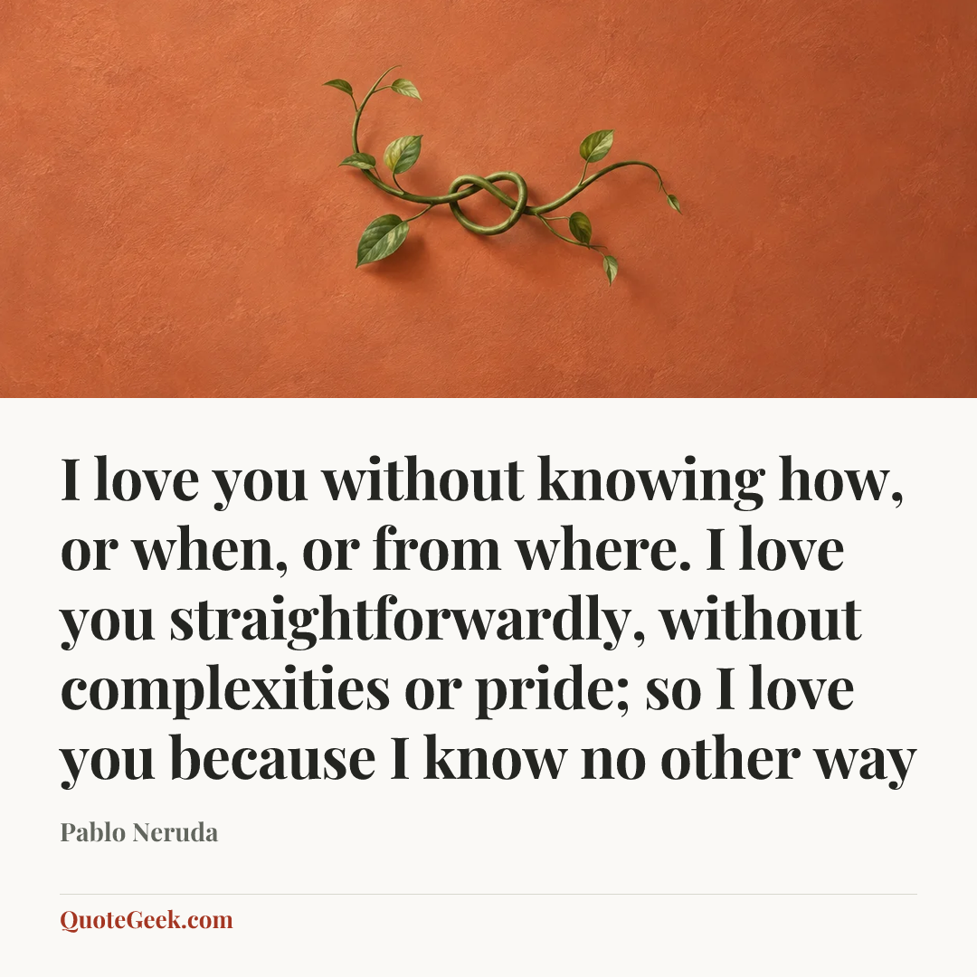 “I love you without knowing how, or when, or from where. I love you straightforwardly, without complexities or pride; so I love you because I know no other way” — Pablo Neruda. Illustrated QuoteGeek card.
