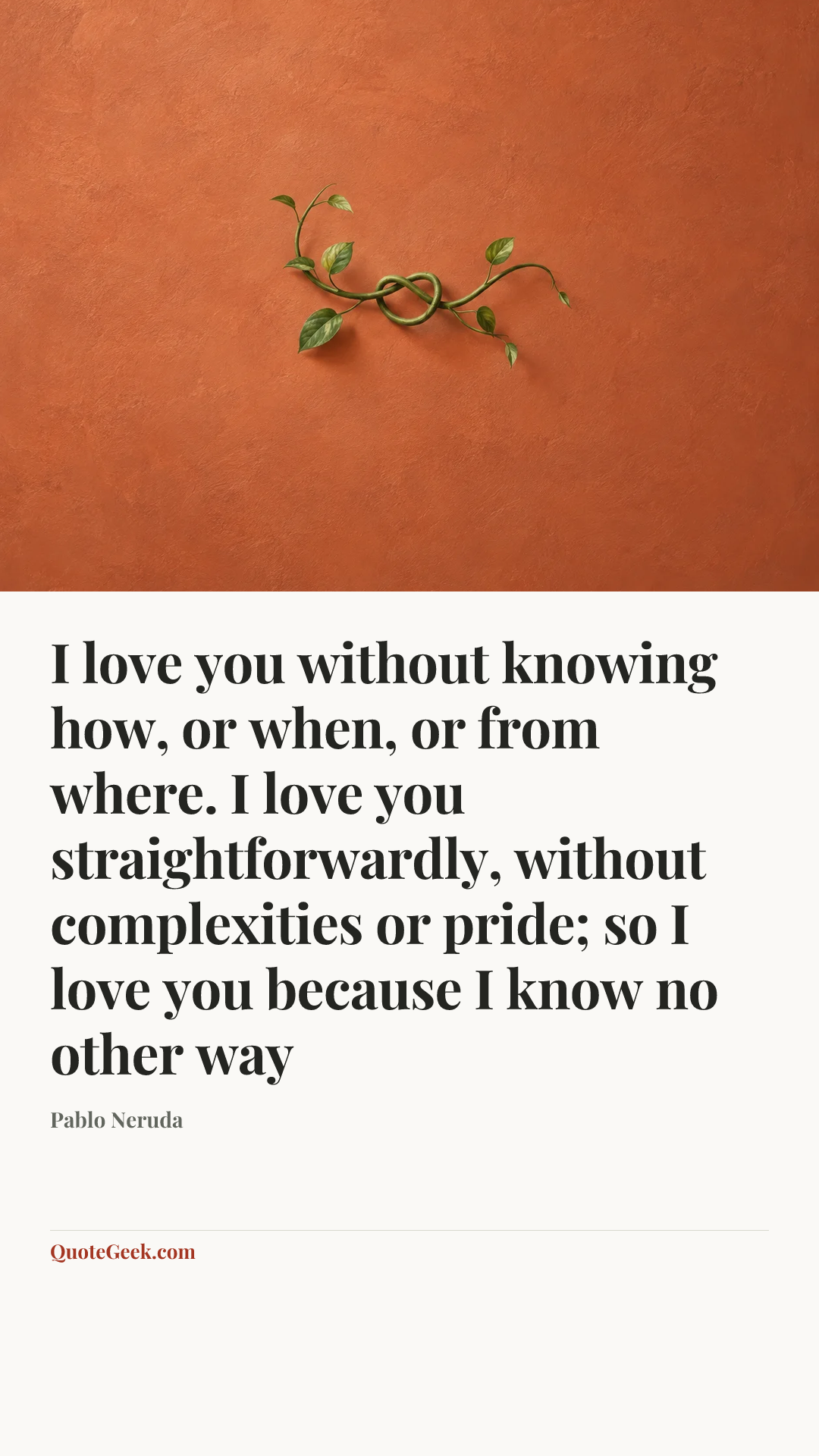 “I love you without knowing how, or when, or from where. I love you straightforwardly, without complexities or pride; so I love you because I know no other way” — Pablo Neruda. Illustrated QuoteGeek card.