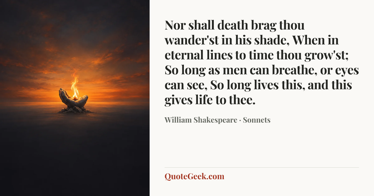 “Nor shall death brag thou wander'st in his shade,
When in eternal lines to time thou grow'st;
So long as men can breathe, or eyes can see,
So long lives this, and this gives life to thee.” — William Shakespeare · Sonnets. Illustrated QuoteGeek card.