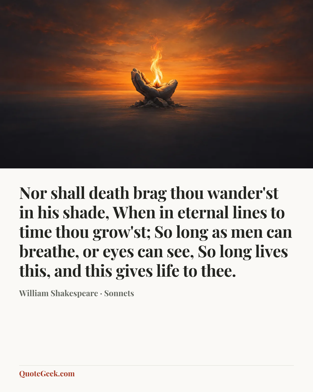 “Nor shall death brag thou wander'st in his shade,
When in eternal lines to time thou grow'st;
So long as men can breathe, or eyes can see,
So long lives this, and this gives life to thee.” — William Shakespeare · Sonnets. Illustrated QuoteGeek card.
