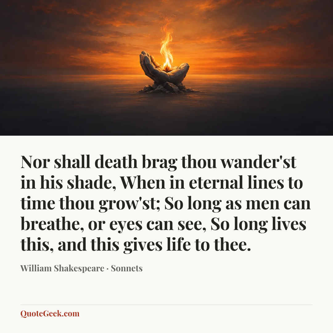 “Nor shall death brag thou wander'st in his shade,
When in eternal lines to time thou grow'st;
So long as men can breathe, or eyes can see,
So long lives this, and this gives life to thee.” — William Shakespeare · Sonnets. Illustrated QuoteGeek card.