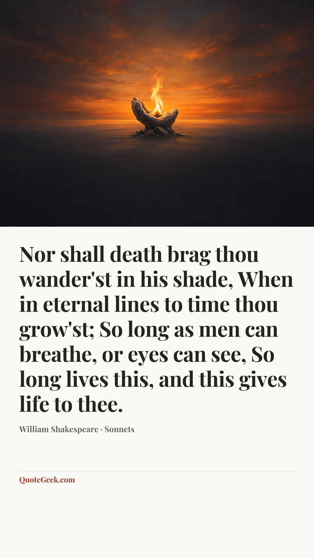 “Nor shall death brag thou wander'st in his shade,
When in eternal lines to time thou grow'st;
So long as men can breathe, or eyes can see,
So long lives this, and this gives life to thee.” — William Shakespeare · Sonnets. Illustrated QuoteGeek card.