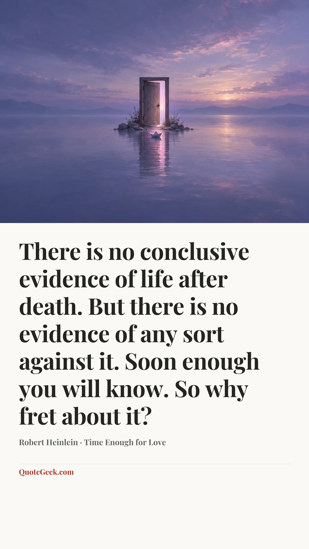 “There is no conclusive evidence of life after death. But there is no evidence of any sort against it. Soon enough you will know. So why fret about it?” — Robert Heinlein · Time Enough for Love. Illustrated QuoteGeek card.