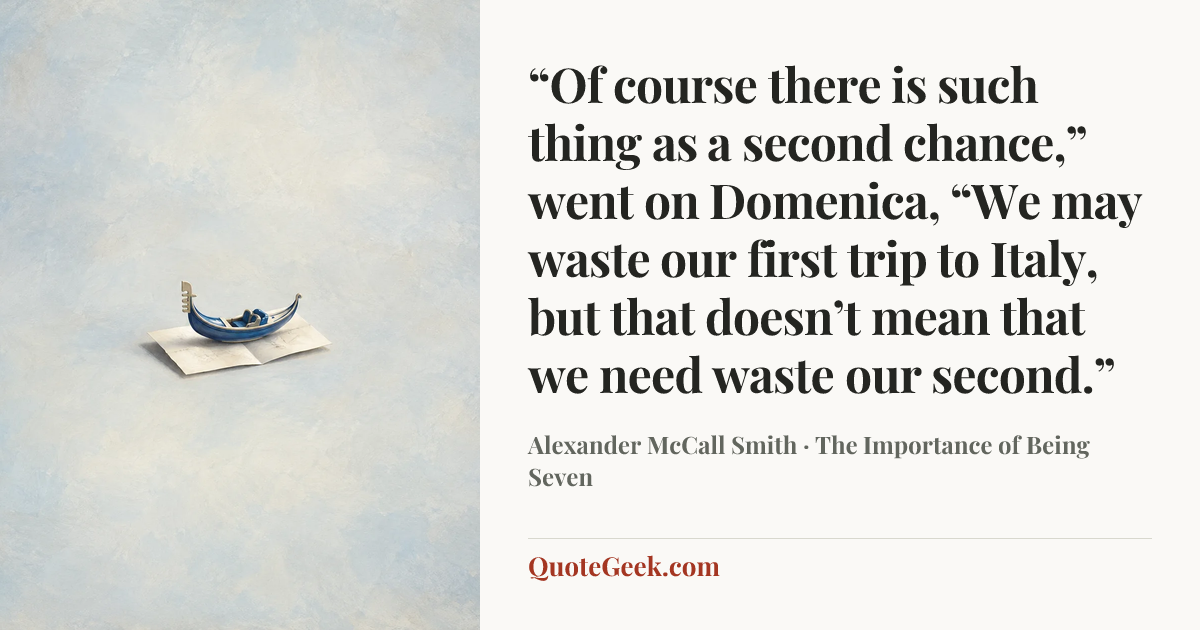 ““Of course there is such thing as a second chance,” went on Domenica, “We may waste our first trip to Italy, but that doesn’t mean that we need waste our second.”” — Alexander McCall Smith · The Importance of Being Seven. Illustrated QuoteGeek card.