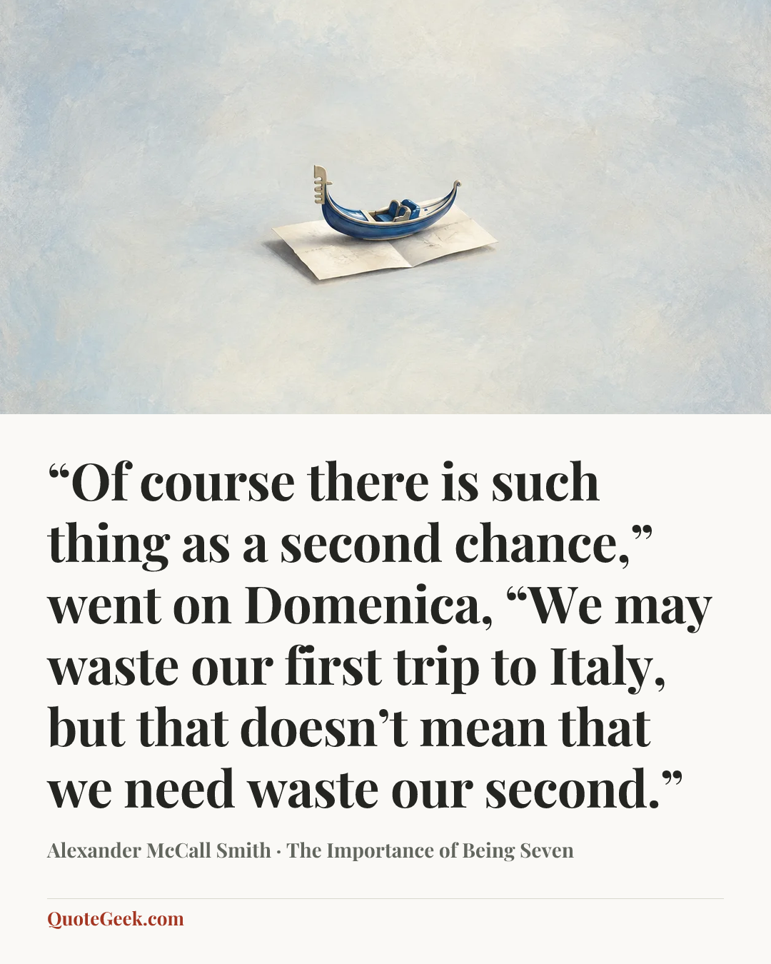 ““Of course there is such thing as a second chance,” went on Domenica, “We may waste our first trip to Italy, but that doesn’t mean that we need waste our second.”” — Alexander McCall Smith · The Importance of Being Seven. Illustrated QuoteGeek card.