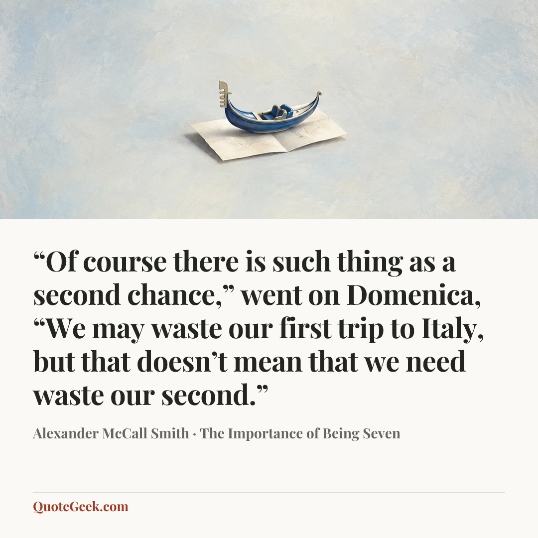 ““Of course there is such thing as a second chance,” went on Domenica, “We may waste our first trip to Italy, but that doesn’t mean that we need waste our second.”” — Alexander McCall Smith · The Importance of Being Seven. Illustrated QuoteGeek card.