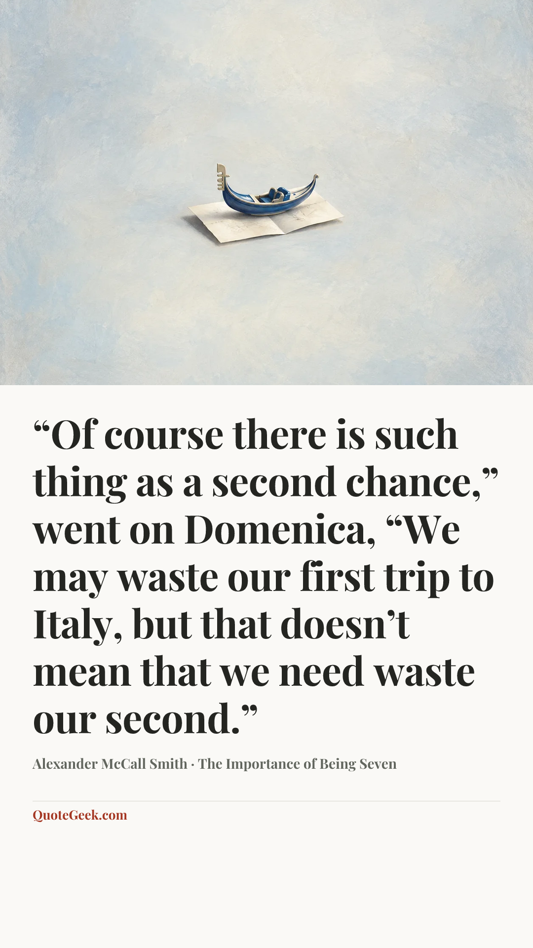 ““Of course there is such thing as a second chance,” went on Domenica, “We may waste our first trip to Italy, but that doesn’t mean that we need waste our second.”” — Alexander McCall Smith · The Importance of Being Seven. Illustrated QuoteGeek card.