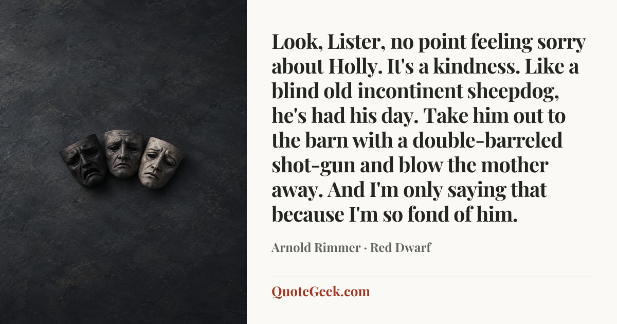 “Look, Lister, no point feeling sorry about Holly. It's a kindness. Like a blind old incontinent sheepdog, he's had his day. Take him out to the barn with a double-barreled shot-gun and blow the mother away. And I'm only saying that because I'm so fond of him.” — Arnold Rimmer · Red Dwarf. Illustrated QuoteGeek card.