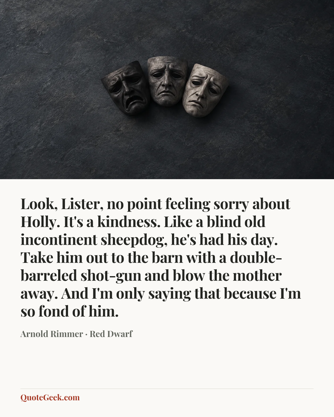 “Look, Lister, no point feeling sorry about Holly. It's a kindness. Like a blind old incontinent sheepdog, he's had his day. Take him out to the barn with a double-barreled shot-gun and blow the mother away. And I'm only saying that because I'm so fond of him.” — Arnold Rimmer · Red Dwarf. Illustrated QuoteGeek card.